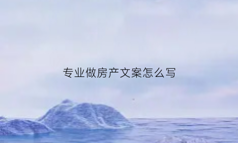 专业做房产文案怎么写(从事房产行业怎么发朋友圈告诉大家从事房产工作)