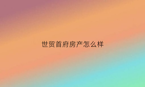 世贸首府房产怎么样(世贸首府房产怎么样啊)