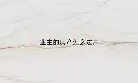 业主的房产怎么过户(业主过户需要往物业交什么文件)