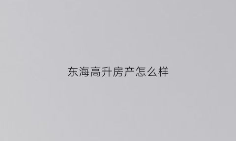 东海高升房产怎么样(东海县高帮房地产)