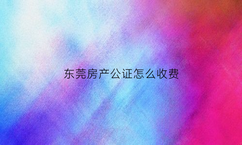 东莞房产公证怎么收费(东莞房产公证处在哪里)
