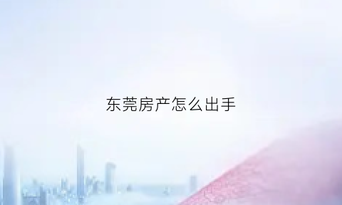 东莞房产怎么出手(东莞房产怎么出手卖)