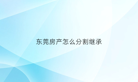 东莞房产怎么分割继承(东莞市房子)