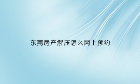 东莞房产解压怎么网上预约(东莞南城房产解押去哪里)
