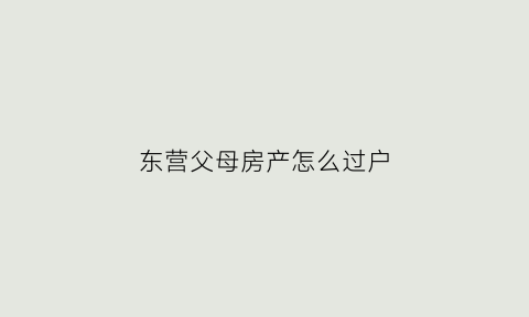 东营父母房产怎么过户(父母房子过户手续流程)