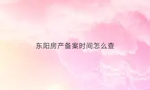 东阳房产备案时间怎么查(东阳房产管理局备案查询)