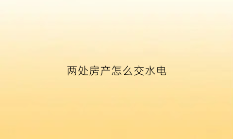 两处房产怎么交水电(两处房产怎么交水电费)
