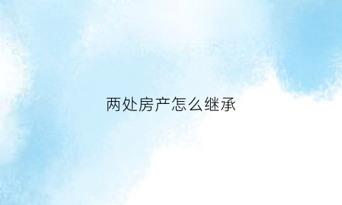 两处房产怎么继承(两处房产怎么继承给孩子)