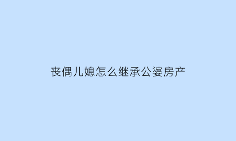 丧偶儿媳怎么继承公婆房产