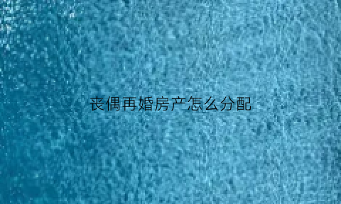 丧偶再婚房产怎么分配(丧偶再婚房子的继承权)