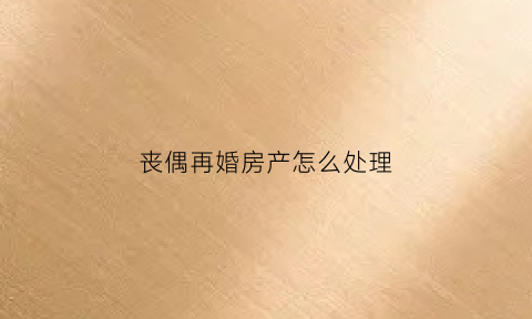 丧偶再婚房产怎么处理(夫妻一方丧偶再婚房产归谁)