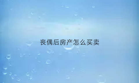丧偶后房产怎么买卖(丧偶后的房产交易手续)