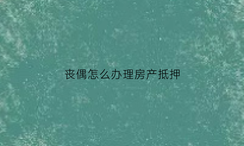 丧偶怎么办理房产抵押