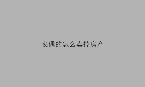 丧偶的怎么卖掉房产(丧偶卖房需要准备哪些材料)