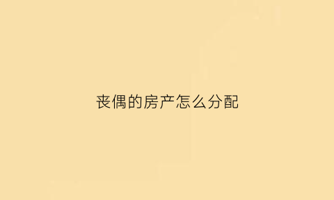 丧偶的房产怎么分配(丧偶的房产怎么分配的)