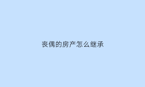 丧偶的房产怎么继承(丧偶的房产怎么继承给孩子)