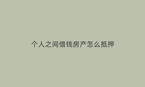 个人之间借钱房产怎么抵押(个人之间借款如何办理房产抵押)