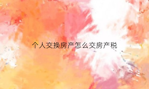 个人交换房产怎么交房产税(房屋交换交个人所得吗)