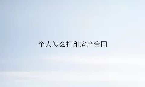 个人怎么打印房产合同(个人怎么打印房产合同证明)