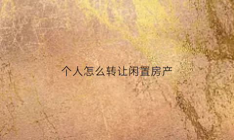 个人怎么转让闲置房产(自己转让房子怎样操作)