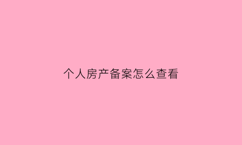 个人房产备案怎么查看(怎么查询个人房产备案)