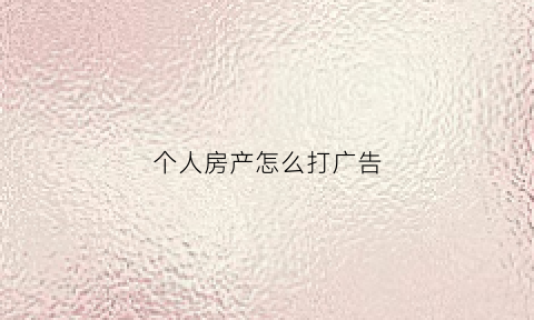 个人房产怎么打广告(个人卖房广告怎么打才吸引客人)