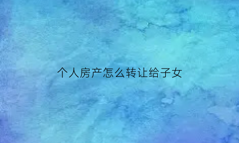 个人房产怎么转让给子女(个人房产转给父母)