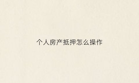 个人房产抵押怎么操作(个人房产抵押怎么操作的)