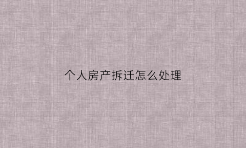 个人房产拆迁怎么处理(个人房屋拆迁)