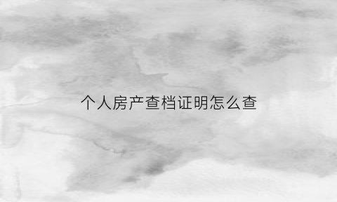 个人房产查档证明怎么查(查档房产)