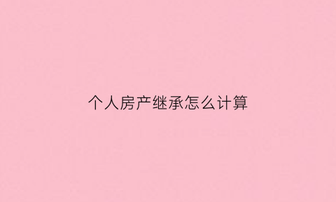 个人房产继承怎么计算(个人房产继承书怎么写)