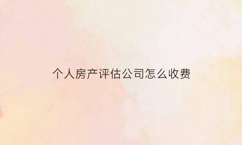 个人房产评估公司怎么收费(房产评估公司需要什么手续)