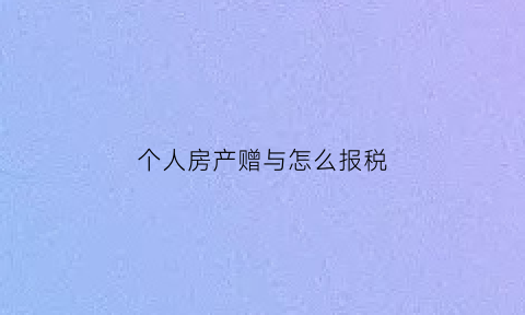 个人房产赠与怎么报税(个人赠与房产缴纳增值税吗)