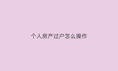 个人房产过户怎么操作(个人房屋过户手续的办理流程)