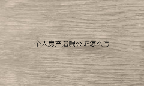 个人房产遗嘱公证怎么写(个人房产遗嘱公证怎么写才有效)