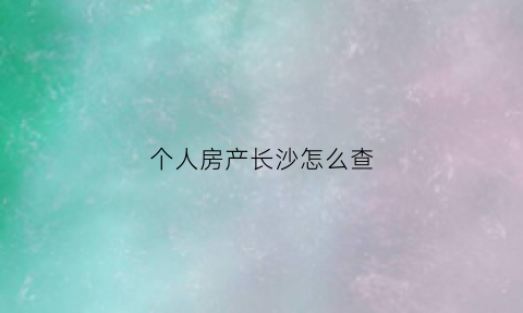 个人房产长沙怎么查(长沙房产查询证明在哪里开)