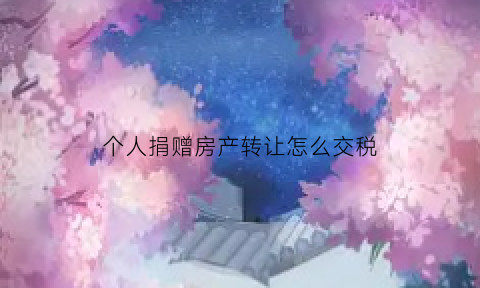 个人捐赠房产转让怎么交税(个人捐赠房产转让怎么交税的)