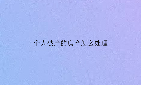 个人破产的房产怎么处理(申请个人破产房子还能留下吗)