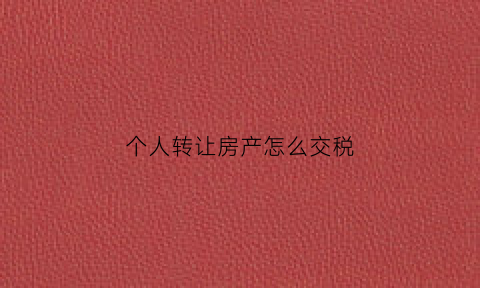 个人转让房产怎么交税(个人转让房产缴纳什么税)