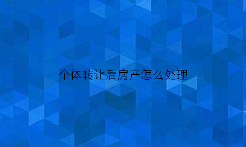 个体转让后房产怎么处理(个体工商户转让其购买的住房按照规定全额)