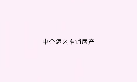 中介怎么推销房产(房产中介怎么推销房子)