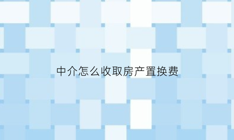 中介怎么收取房产置换费(中介有房屋置换的业务吗)