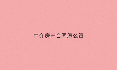 中介房产合同怎么签(中介房产合同怎么签才有效)