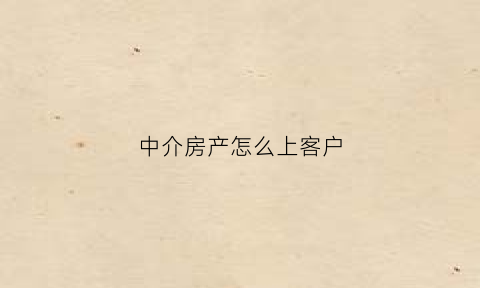 中介房产怎么上客户(房产中介怎么接待上门客户)