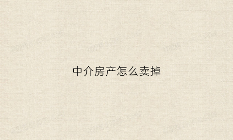 中介房产怎么卖掉(中介怎么卖房子)