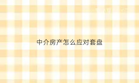 中介房产怎么应对套盘(中介房产怎么应对套盘交易)