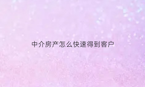 中介房产怎么快速得到客户(房产中介如何让客户快速成交)