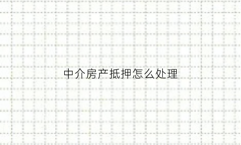 中介房产抵押怎么处理(中介办理房产抵押)