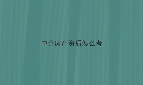 中介房产资质怎么考(房产中介资质如何办理)