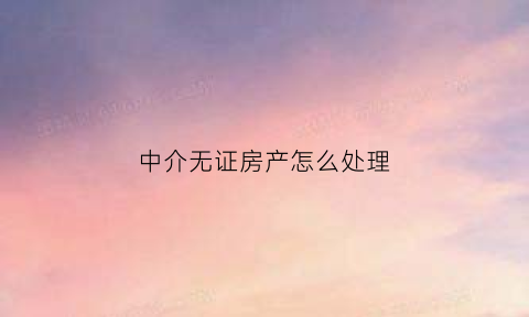 中介无证房产怎么处理(房屋中介无证经营怎么处罚)